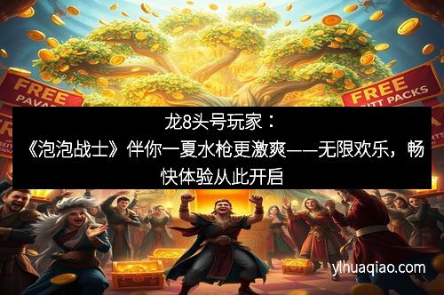 龙8头号玩家:《泡泡战士》伴你一夏水枪更激爽——无限欢乐,畅快体验从此开启 龙8头号玩家:《泡泡战士》伴你一夏水枪更激爽——无限欢乐,畅快体验从此开启